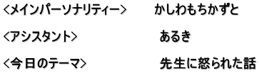 <メインパーソナリティー>　　　かしわもちかずと  <アシスタント>　　　　　　　　　あるき　  <今日のテーマ>　　　　　　　　先生に怒られた話