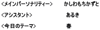 <メインパーソナリティー>　　　かしわもちかずと  <アシスタント>　　　　　　　　　あるき　  <今日のテーマ>　　　　　　　　春