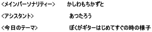 <メインパーソナリティー>　　　かしわもちかずと  <アシスタント>　　　　　　　　　あつたろう　  <今日のテーマ>　　　　　　　　ぼくがギターはじめてすぐの時の様子