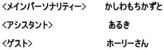 <メインパーソナリティー>　　　かしわもちかずと  <アシスタント>　　　　　　　　　あるき　  <ゲスト>　　　　　　　　　　　　ホーリーさん