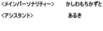 <メインパーソナリティー>　　　かしわもちかずと  <アシスタント>　　　　　　　　　あるき　  　　　　　　　