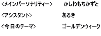 <メインパーソナリティー>　　　かしわもちかずと  <アシスタント>　　　　　　　　あるき　  <今日のテーマ>　　　　　　　ゴールデンウィーク 　　　　　　　　　　　　　　　　