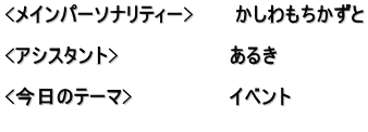 <メインパーソナリティー>　　　かしわもちかずと  <アシスタント>　　　　　　　　あるき　  <今日のテーマ>　　　　　　　イベント 　　　　　　　　　　　　　　　　