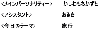 <メインパーソナリティー>　　　かしわもちかずと  <アシスタント>　　　　　　　　あるき　  <今日のテーマ>　　　　　　　旅行 　　　　　　　　　　　　　　　　