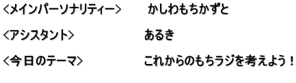 <メインパーソナリティー>　　　かしわもちかずと  <アシスタント>　　　　　　　　あるき　  <今日のテーマ>　　　　　　　これからのもちラジを考えよう！ 　　　　　　　　　　　　　　　　