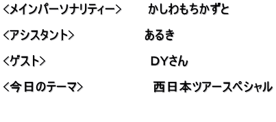 <メインパーソナリティー>　　　かしわもちかずと  <アシスタント>　　　　　　　　あるき　  <ゲスト>　　　　　　　　　　　　ＤＹさん  <今日のテーマ>　　　　　　　　西日本ツアースペシャル 　　　　　 　　　　　　　　　　　　　　　　