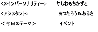 <メインパーソナリティー>　　　かしわもちかずと  <アシスタント>　　　　　　　　　あつたろう＆あるき　  ＜今日のテーマ＞　　　　　　　イベント 