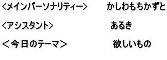 <メインパーソナリティー>　　　かしわもちかずと  <アシスタント>　　　　　　　　　あるき　  ＜今日のテーマ＞　　　　　　　欲しいもの 