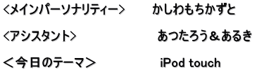 <メインパーソナリティー>　　　かしわもちかずと  <アシスタント>　　　　　　　　　あつたろう＆あるき　  ＜今日のテーマ＞　　　　　　　iPod touch