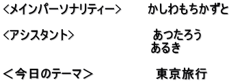 <メインパーソナリティー>　　　かしわもちかずと  <アシスタント>　　　　　　　　　あつたろう 　　　　　　　　　　　　　　　　　あるき　  ＜今日のテーマ＞　　　　　　　東京旅行