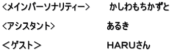 <メインパーソナリティー>　　　かしわもちかずと  <アシスタント>　　　　　　　　あるき　　　　　　 　　　　　　　　　　　　　　　　 ＜ゲスト＞　　　　　　　　　　ＨＡＲＵさん