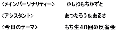 <メインパーソナリティー>　　　かしわもちかずと  <アシスタント>　　　　　　　　あつたろう＆あるき　　　　　　 　　　　　　　　　　　　　　　　 <今日のテーマ>　　　　　　　もち生４０回の反省会 　　