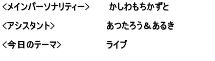 <メインパーソナリティー>　　　かしわもちかずと  <アシスタント>　　　　　　　　あつたろう＆あるき　　　　　　 　　　　　　　　　　　　　　　　 <今日のテーマ>　　　　　　　ライブ 　　