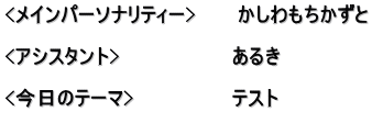 <メインパーソナリティー>　　　かしわもちかずと  <アシスタント>　　　　　　　　あるき　　　　　　 　　　　　　　　　　　　　　　　 <今日のテーマ>　　　　　　　テスト 　　