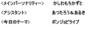 <メインパーソナリティー>　　　かしわもちかずと  <アシスタント>　　　　　　　　あつたろう＆あるき　　　　　　 　　　　　　　　　　　　　　　　 <今日のテーマ>　　　　　　　ボンジョビライブ 　　