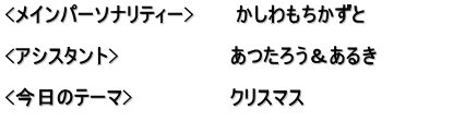 <メインパーソナリティー>　　　かしわもちかずと  <アシスタント>　　　　　　　　あつたろう＆あるき　　　　　　 　　　　　　　　　　　　　　　　 <今日のテーマ>　　　　　　　クリスマス 　　