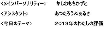 <メインパーソナリティー>　　　かしわもちかずと  <アシスタント>　　　　　　　　あつたろう＆あるき　　　　　　 　　　　　　　　　　　　　　　　 <今日のテーマ>　　　　　　　２０１３年のわたしの評価 　　