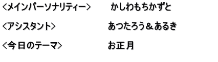 <メインパーソナリティー>　　　かしわもちかずと  <アシスタント>　　　　　　　　あつたろう＆あるき　　　　　　 　　　　　　　　　　　　　　　　 <今日のテーマ>　　　　　　　お正月 　　