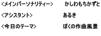 <メインパーソナリティー>　　　かしわもちかずと  <アシスタント>　　　　　　　　あるき　　　　　　 　　　　　　　　　　　　　　　　 <今日のテーマ>　　　　　　　ぼくの作曲風景 　　