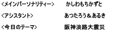 <メインパーソナリティー>　　　かしわもちかずと  <アシスタント>　　　　　　　　あつたろう＆あるき　　　　　　 　　　　　　　　　　　　　　　　 <今日のテーマ>　　　　　　　阪神淡路大震災 　　