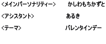 <メインパーソナリティー>　　　かしわもちかずと  <アシスタント>　　　　　　　　あるき  <テーマ>　　　　　　　　　　　バレンタインデー  　　