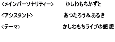 <メインパーソナリティー>　　　かしわもちかずと  <アシスタント>　　　　　　　　あつたろう＆あるき  <テーマ>　　　　　　　　　　　かしわもちライブの感想  　　