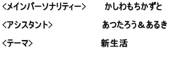 <メインパーソナリティー>　　　かしわもちかずと  <アシスタント>　　　　　　　　あつたろう＆あるき  <テーマ>　　　　　　　　　　　新生活  　　