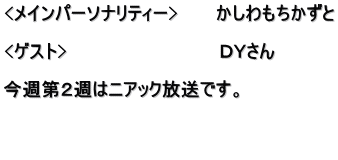 <メインパーソナリティー>　　　かしわもちかずと  <ゲスト>　　　　　　　　　　　　ＤＹさん  今週第２週はニアック放送です。   　　