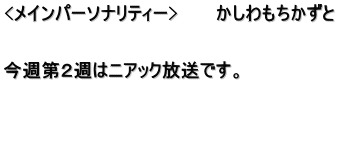 <メインパーソナリティー>　　　かしわもちかずと   今週第２週はニアック放送です。   　　