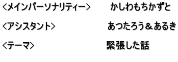 <メインパーソナリティー>　　　かしわもちかずと  <アシスタント>　　　　　　　　あつたろう＆あるき  <テーマ>　　　　　　　　　　　緊張した話 　　