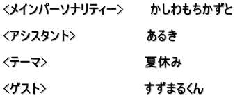 <メインパーソナリティー>　　　かしわもちかずと  <アシスタント>　　　　　　　　あるき  <テーマ>　　　　　　　　　　　夏休み 　　 <ゲスト>　　　　　　　　　　　すずまるくん