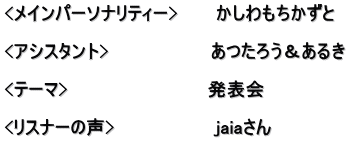 <メインパーソナリティー>　　　かしわもちかずと  <アシスタント>　　　　　　　　あつたろう＆あるき  <テーマ>　　　　　　　　　　　発表会 　　 <リスナーの声>　　　　　　　　jaiaさん