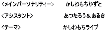 <メインパーソナリティー>　　　かしわもちかずと  <アシスタント>　　　　　　　　あつたろう＆あるき  <テーマ>　　　　　　　　　　　かしわもちライブ 　　 