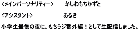 <メインパーソナリティー>　　　かしわもちかずと  <アシスタント>　　　　　　　　あるき　　　　　　 　　　　　　　　　　　　　　　　 小学生最後の夜に、もちラジ番外編！として生配信しました。  　　